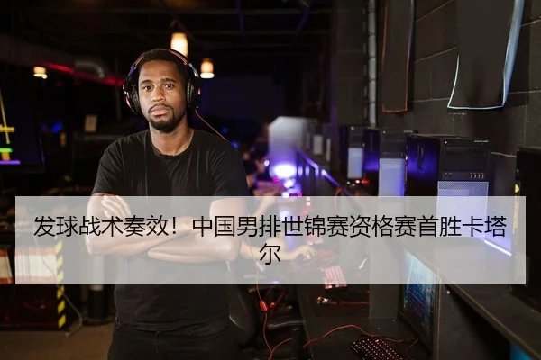 发球战术奏效！中国男排世锦赛资格赛首胜卡塔尔